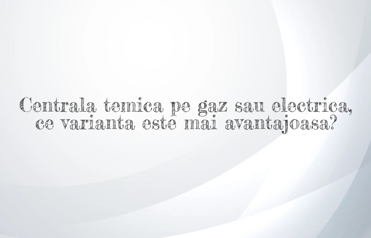 Centrala temica pe gaz sau electrica, ce varianta este mai avantajoasa?